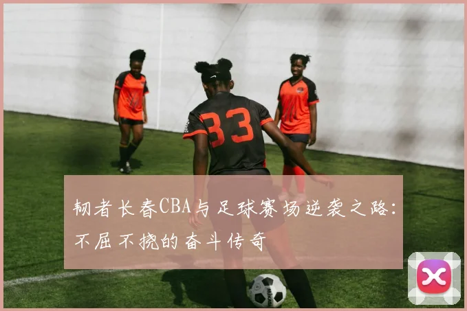 韧者长春CBA与足球赛场逆袭之路：不屈不挠的奋斗传奇